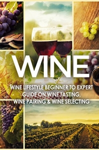 WINE: Wine Lifestyle - Beginner to Expert Guide on: Wine Tasting, Wine Pairing, & Wi